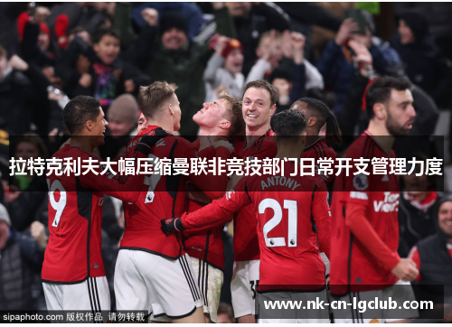 拉特克利夫大幅压缩曼联非竞技部门日常开支管理力度