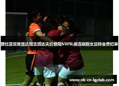 赞比亚双星昆达南吉班达天价登陆NWSL接连刷新女足转会费纪录