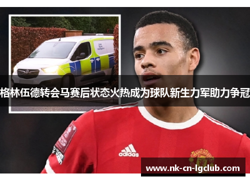 格林伍德转会马赛后状态火热成为球队新生力军助力争冠 格林伍德转会马赛后状态火热成为球队新生力军助力争冠