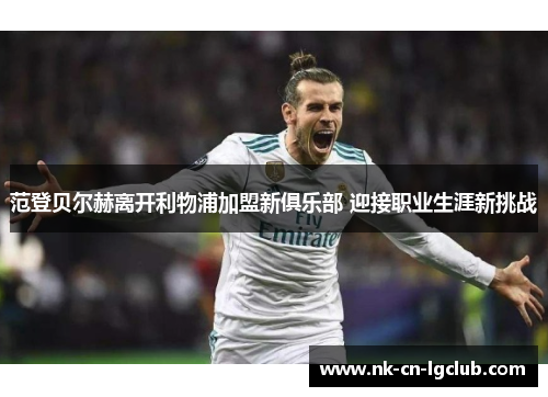 范登贝尔赫离开利物浦加盟新俱乐部 迎接职业生涯新挑战 范登贝尔赫离开利物浦加盟新俱乐部 迎接职业生涯新挑战