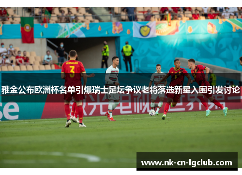 雅金公布欧洲杯名单引爆瑞士足坛争议老将落选新星入围引发讨论 雅金公布欧洲杯名单引爆瑞士足坛争议老将落选新星入围引发讨论