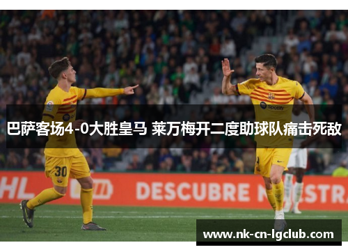 巴萨客场4-0大胜皇马 莱万梅开二度助球队痛击死敌 巴萨客场4-0大胜皇马 莱万梅开二度助球队痛击死敌