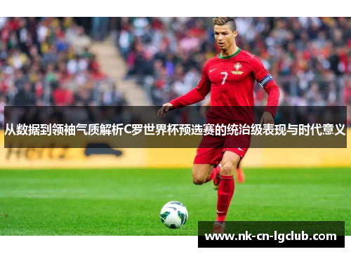 从数据到领袖气质解析C罗世界杯预选赛的统治级表现与时代意义 从数据到领袖气质解析C罗世界杯预选赛的统治级表现与时代意义