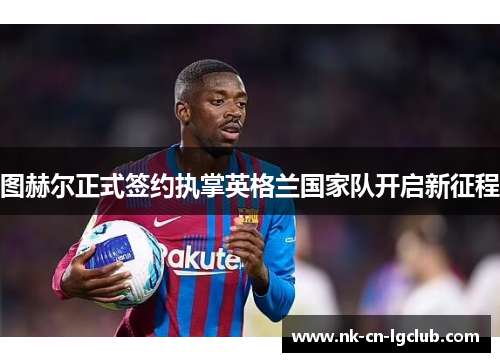 图赫尔正式签约执掌英格兰国家队开启新征程 图赫尔正式签约执掌英格兰国家队开启新征程